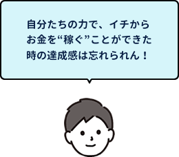 自分たちの力で、イチからお金を“稼ぐ”ことができた時の達成感は忘れられん!